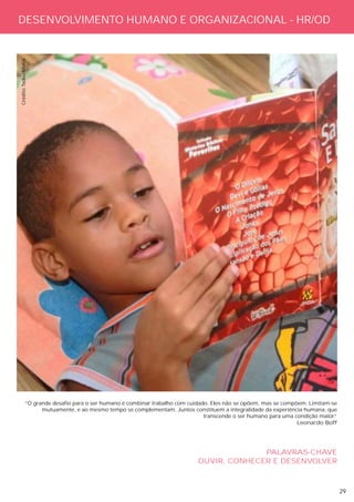 DESENVOLVIMENTO HUMANO E ORGANIZACIONAL - HR/OD
Crédito: Tadeu Mafra




             “O grande desafio para o ser humano é combinar trabalho com cuidado. Eles não se opõem, mas se compõem. Limitam-se
                   mutuamente, e ao mesmo tempo se complementam. Juntos constituem a integralidade da experiência humana, que
                                                                               transcende o ser humano para uma condição maior.
                                                                                                                              “
                                                                                                                 Leonardo Boff




                                                                                          PALAVRAS-CHAVE
                                                                            OUVIR, CONHECER E DESENVOLVER



                                                                                                                                  29
 