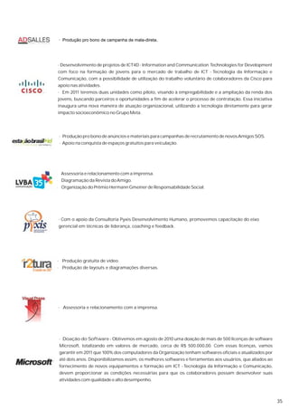 · Produção pro bono de campanha de mala-direta.




· Desenvolvimento de projetos de ICT4D - Information and Communication Technologies for Development
com foco na formação de jovens para o mercado de trabalho de ICT - Tecnologia da Informação e
Comunicação, com a possibilidade de utilização do trabalho voluntário de colaboradores da Cisco para
apoio nas atividades.
· Em 2011 teremos duas unidades como piloto, visando à empregabilidade e a ampliação da renda dos
jovens, buscando parceiros e oportunidades a fim de acelerar o processo de contratação. Essa iniciativa
inaugura uma nova maneira de atuação organizacional, utilizando a tecnologia diretamente para gerar
impacto socioeconômico no Grupo Meta.




 · Produção pro bono de anúncios e materiais para campanhas de recrutamento de novos Amigos SOS.
 · Apoio na conquista de espaços gratuitos para veiculação.




· Assessoria e relacionamento com a imprensa.
· Diagramação da Revista do Amigo.
· Organização do Prêmio Hermann Gmeiner de Responsabilidade Social.




· Com o apoio da Consultoria Pyxis Desenvolvimento Humano, promovemos capacitação do eixo
gerencial em técnicas de liderança, coaching e feedback.




· Produção gratuita de vídeo.
· Produção de layouts e diagramações diversas.




· Assessoria e relacionamento com a imprensa.




 · Doação do Software - Obtivemos em agosto de 2010 uma doação de mais de 500 licenças de software
 Microsoft, totalizando em valores de mercado, cerca de R$ 500.000,00. Com essas licenças, vamos
 garantir em 2011 que 100% dos computadores da Organização tenham softwares oficiais e atualizados por
 até dois anos. Disponibilizamos assim, os melhores softwares e ferramentas aos usuários, que aliados ao
 fornecimento de novos equipamentos e formação em ICT - Tecnologia da Informação e Comunicação,
 devem proporcionar as condições necessárias para que os colaboradores possam desenvolver suas
 atividades com qualidade e alto desempenho.



                                                                                                           35
 