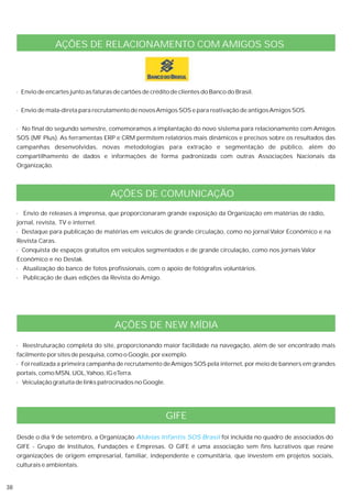 AÇÕES DE RELACIONAMENTO COM AMIGOS SOS



     · Envio de encartes junto as faturas de cartões de crédito de clientes do Banco do Brasil.


     · Envio de mala-direta para recrutamento de novos Amigos SOS e para reativação de antigos Amigos SOS.


     · No final do segundo semestre, comemoramos a implantação do novo sistema para relacionamento com Amigos
     SOS (MF Plus). As ferramentas ERP e CRM permitem relatórios mais dinâmicos e precisos sobre os resultados das
     campanhas desenvolvidas, novas metodologias para extração e segmentação de público, além do
     compartilhamento de dados e informações de forma padronizada com outras Associações Nacionais da
     Organização.



                                        AÇÕES DE COMUNICAÇÃO
     · Envio de releases à imprensa, que proporcionaram grande exposição da Organização em matérias de rádio,
     jornal, revista, TV e internet.
     · Destaque para publicação de matérias em veículos de grande circulação, como no jornal Valor Econômico e na
     Revista Caras.
     · Conquista de espaços gratuitos em veículos segmentados e de grande circulação, como nos jornais Valor
     Econômico e no Destak.
     · Atualização do banco de fotos profissionais, com o apoio de fotógrafos voluntários.
     · Publicação de duas edições da Revista do Amigo.




                                          AÇÕES DE NEW MÍDIA

     · Reestruturação completa do site, proporcionando maior facilidade na navegação, além de ser encontrado mais
     facilmente por sites de pesquisa, como o Google, por exemplo.
     · Foi realizada a primeira campanha de recrutamento de Amigos SOS pela internet, por meio de banners em grandes
     portais, como MSN, UOL,Yahoo, IG eTerra.
     · Veiculação gratuita de links patrocinados no Google.




                                                              GIFE

     Desde o dia 9 de setembro, a Organização Aldeias Infantis SOS Brasil foi incluída no quadro de associados do
     GIFE - Grupo de Institutos, Fundações e Empresas. O GIFE é uma associação sem fins lucrativos que reúne
     organizações de origem empresarial, familiar, independente e comunitária, que investem em projetos sociais,
     culturais e ambientais.


38
 