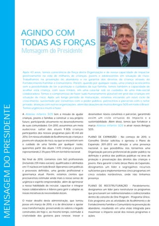 AGINDO COM
                         TODAS AS FORÇAS
                         Mensagem do Presidente


                         Após 43 anos, temos consciência da força desta Organização e de nossa capacidade de impactar
                         positivamente na vida de milhares de crianças, jovens e adolescentes em situação de risco.
                         Trabalhamos na prevenção do abandono e na garantia dos direitos da criança através do
                         Fortalecimento Familiar e Comunitário. Porém, quando por qualquer razão, uma criança se encontra
                         sem a possibilidade de ter a proteção e cuidados da sua família, temos também a capacidade de
                         acolher esta criança, com seus irmãos, em uma casa-lar sob os cuidados de uma mãe-social
                         colaboradora. Temos o compromisso de fazer tudo humanamente possível em prol das crianças em
                         situação de risco. Após um longo período de maturação, estamos iniciando um novo ciclo de
                         crescimento, sustentado por convênios com o poder público, patrocínios e parcerias com o setor
                         privado, alianças com outras organizações, além das doações de muitos Amigos SOS em todo o Brasil.
MENSAGEM DO PRESIDENTE




                         Temos urgência e muito a fazer.

                         A Aldeias Infantis SOS tem a missão de ajudar            desenvolver novos convênios e parcerias, garantindo
                         crianças, jovens e famílias a construir o seu próprio    a s s i m u m c i c l o v i rt u o s o d e i m p a c t o e a
                         futuro, participando ativamente no desenvolvimento       sustentabilidade. Além disso, temos que fortalecer a
                         de suas comunidades. Em 2010, assumimos um meta          marca Aldeias Infantis SOS e atrair novos Amigos
                         audaciosa: saltar das atuais 9.806 crianças              SOS.
                         participantes dos nossos programas para 40 mil até
                         2016. Em nossa atividade de Acolhimento de crianças e    PLANO DE EXPANSÃO - No começo de 2010, o
                         jovens em situação de risco, ou que se encontram sem     Conselho Diretor solicitou e aprovou o Plano de
                         o cuidado de uma família por qualquer razão,             Expansão 2011-2013 em direção a uma presença
                         queremos partir das atuais 1.470 crianças e jovens,      nacional, o que possibilitou nos tornarmos uma
                         representando 2-3% para 10% em território nacional.      Organização parceira preferencial do poder público na
                                                                                  definição e prática das políticas públicas na área de
                         No final de 2010, contamos com 563 profissionais         proteção e preservação dos direitos das crianças e
                         (incluindo 239 mães-sociais), qualificados e alinhados   jovens. Para garantir o êxito desse Plano de Expansão,
                         em 17 núcleos em todo Brasil. Operamos com políticas     designamos um líder e segregamos recursos
                         e processos definidos, uma gestão profissional e         suficientes para implementarmos cinco programas em
                         governança atual. Porém, estamos cientes que             cinco estados nordestinos, onde não tínhamos
                         precisaremos estimular ainda mais o nosso senso de       presença.
                         urgência e espírito empreendedor, além de aprimorar
                         a nossa habilidade de recrutar, capacitar e integrar     PLANO DE REESTRUTURAÇÃO - Paralelamente,
                         novos colaboradores e líderes para gerir e adaptar as    designamos um líder para reestruturar os programas
                         novas iniciativas às necessidades locais.                que precisavam ser redimensionados e redirecionados
                                                                                  dentro do conceito de One Program - Programa Único.
                         O maior desafio desta administração, que tomou           Este programa une as atividades de Acolhimento e de
                         posse em março de 2010, é o de direcionar e apoiar       Fortalecimento Familiar e Comunitário na prevenção do
                         essa transformação, preservando os valores e legado      abandono, resultando em uma visão integrada para
                         construídos até hoje e, ao mesmo tempo, estimular a      maximizar o impacto social dos nossos programas e
                         criatividade dos gestores para renovar, inovar e         ações.
 