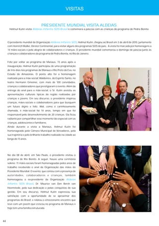 VISITAS


                                    PRESIDENTE MUNDIAL VISITA ALDEIAS
      Helmut Kutin visita Aldeias Infantis SOS Brasil e comemora a páscoa com as crianças do programa de Pedra Bonita




     O presidente mundial da Organização Aldeias Infantis SOS, Helmut Kutin, chegou ao Brasil em 3 de abril de 2010, juntamente
     com Heinrich Müller, Diretor Continental, para visitar alguns dos programas SOS do país. A visita foi marcada por homenagens a
     14 mães-sociais e pela alegria de colaboradores e crianças. O presidente mundial comemorou o domingo de páscoa junto às
     crianças e colaboradores do programa de Pedra Bonita, no Rio de Janeiro.


     Feliz por voltar ao programa de Manaus, 15 anos após a
     inauguração, Helmut Kutin participou de uma programação
     de três dias nos programas de Manaus e Rio Preto da Eva, no




                                                                                                                               Crédito: Acervo Aldeias Infantis
     Estado do Amazonas. O ponto alto foi a homenagem
     realizada para a mãe-social, Waldenice, do Espírito Santo, no
     teatro Hermann Gmeiner, com mais de 100 convidados,
     crianças e colaboradores que prestigiaram o evento. Além da
     entrega do anel para a mãe-social, o Sr. Kutin assistiu as
     apresentações culturais típicas da região realizadas por
     crianças e jovens. Em seu discurso, o presidente inspirou
     crianças, mães-sociais e colaboradores para que busquem
     um futuro digno e feliz. Wal, como é carinhosamente
     chamada, é mãe-social há 14 anos, tempo em que foi
     responsável pelo desenvolvimento de 20 crianças. Ela ficou
     radiante por compartilhar esse momento tão especial com as
     crianças, adolescentes e familiares.
     Ainda durante a visita a Manaus, Helmut Kutin foi
     homenageado pela Câmara Municipal de Vereadores, pela
     sua trajetória e pelo brilhante trabalho realizado na cidade ao
     longo de 15 anos.




     No dia 08 de abril, em São Paulo, o presidente visitou o
     programa de Rio Bonito. A seguir, houve uma cerimônia
     solene: 11 mães-sociais foram homenageadas pelos anos de
     trabalho recebendo o anel da Organização das mãos do
     Presidente Mundial. O evento, que contou com a presença de
     autoridades, colaboradores e crianças, também
     homenageou o ex-presidente da Organização Aldeias
                                                                                                                               Crédito: Acervo Aldeias Infantis




     Infantis SOS Brasil, Dr. Maurice van Den Berch van
     Heemstede, pela sua dedicação e pelas conquistas de sua
     gestão. Em seu discurso, Helmut Kutin expressou sua
     satisfação com a oportunidade de se aproximar dos
     programas do Brasil, e relatou o emocionante encontro que
     teve com um jovem que cresceu no programa de Manaus e
     hoje tem uma família estruturada.




44
 