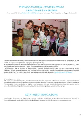 PRINCESA MATHILDE, MAURREN MAGGI
                                         E KIM GEVAERT NA ALDEIAS
     Princesa Mathilde visita Aldeias Infantis SOS Brasil na companhia das Medalhistas Maurren Maggi e Kim Gevaert.




                                                                                                                     Crédito: Tadeu Mafra
Em 18 de maio de 2010, a princesa Mathilde, da Bélgica, e uma comitiva de empresários belgas, estiveram no programa de Poá,
em São Paulo, para selar o patrocínio do projeto Esporte paraTodos.
As medalhistas de atletismo das Olimpíadas de 2008, na China, a brasileira Maurren Maggi (ouro no salto em distância) e a belga
Kim Gevaert (prata no revezamento 4X100m), acompanharam a visita e prestigiaram o evento.
O projeto é financiado por empresários belgas e prevê a manutenção da infraestrutura por cinco anos. O patrocínio do projeto
permitirá a reforma do campo de futebol com toda a infraestrutura necessária, incluindo vestiários e professor para 150 crianças e
jovens, de 5 a 18 anos, da comunidade de Poá, além dos participantes dos programas da Aldeias Infantis SOS Brasil.




O Projeto Esporte paraTodos.
Este projeto visa criar uma perspectiva de participação cidadã, no qual se reconheçam as habilidades esportivas e as potencialidades dos
participantes, favorecendo o protagonismo infanto-juvenil e um posicionamento crítico diante das questões esportivas, comunitárias e sociais.
Além disso, busca motivar a comunidade de Poá para a prática de atividades esportivas, estimulando competições locais e entre cidades vizinhas,
com o objetivo de diminuir os problemas da juventude atual como violência, drogas, baixa auto-estima e desemprego.




                                        ASTA HOLLER VISITA ALDEIAS
Em novembro, tivemos a visita do Diretor da Fundação Asta Holler, da Alemanha, Dr. Pressler, acompanhado pelos membros da
Associação Nacional, Dr. Avelino Schmitt e Klaus Windmüller, que visitaram os programas de Porto Alegre e Goioerê.




                                                                                                                                                  45
 