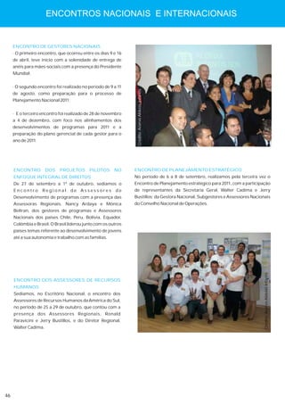 ENCONTROS NACIONAIS E INTERNACIONAIS


     ENCONTRO DE GESTORES NACIONAIS
     · O primeiro encontro, que ocorreu entre os dias 9 e 16
     de abril, teve início com a solenidade de entrega de
     anéis para mães-sociais com a presença do Presidente
     Mundial;


     · O segundo encontro foi realizado no período de 9 a 11




                                                                Crédito: Acervo Aldeias Infantis
     de agosto, como preparação para o processo de
     Planejamento Nacional 2011;


     · E o terceiro encontro foi realizado de 28 de novembro
     a 4 de dezembro, com foco nos alinhamentos dos
     desenvolvimentos de programas para 2011 e a
     preparação do plano gerencial de cada gestor para o
     ano de 2011.




     ENCONTRO         DOS   PROJETOS       PILOTOS      NO     ENCONTRO DE PLANEJAMENTO ESTRATÉGICO
     ENFOQUE INTEGRAL DE DIREITOS                              No período de 6 a 8 de setembro, realizamos pela terceira vez o
     De 27 de setembro a 1º de outubro, sediamos o             Encontro de Planejamento estratégico para 2011, com a participação
     Encontro       Regional       de Assessores         de    de representantes da Secretaria Geral, Walter Cadima e Jerry
     Desenvolvimento de programas com a presença das           Bustillos; da Gestora Nacional, Subgestores e Assessores Nacionais
     Assessoras Regionais, Nancy Ardaya e Mônica               do Conselho Nacional de Operações.
     Beltran, dos gestores de programas e Assessores
     Nacionais dos países Chile, Peru, Bolívia, Equador,
     Colômbia e Brasil. O Brasil liderou junto com os outros
     países temas referente ao desenvolvimento de jovens
     até a sua autonomia e trabalho com as famílias.




                                                                                                                              Crédito: Acervo Aldeias Infantis


     ENCONTRO DOS ASSESSORES DE RECURSOS
     HUMANOS
     Sediamos, no Escritório Nacional, o encontro dos
     Assessores de Recursos Humanos da América do Sul,
     no período de 25 a 29 de outubro, que contou com a
     presença dos Assessores Regionais, Ronald
     Paravicini e Jerry Bustillos, e do Diretor Regional,
     Walter Cadima.




46
 