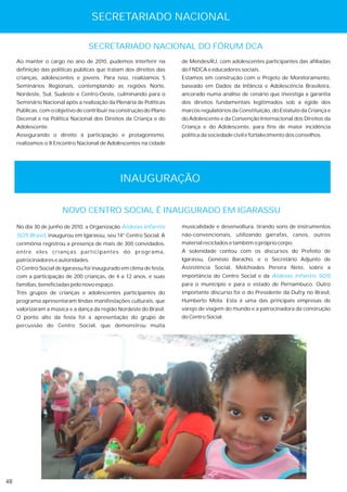 SECRETARIADO NACIONAL

                                  SECRETARIADO NACIONAL DO FÓRUM DCA
     Ao manter o cargo no ano de 2010, pudemos interferir na         de Mendes/RJ, com adolescentes participantes das afiliadas
     definição das políticas públicas que tratam dos direitos das    do FNDCA e educadores sociais.
     crianças, adolescentes e jovens. Para isso, realizamos 5        Estamos em construção com o Projeto de Monitoramento,
     Seminários Regionais, contemplando as regiões Norte,            baseado em Dados da Infância e Adolescência Brasileira,
     Nordeste, Sul, Sudeste e Centro-Oeste, culminando para o        ancorado numa análise de cenário que investiga a garantia
     Seminário Nacional após a realização da Plenária de Políticas   dos direitos fundamentais legitimados sob a égide dos
     Públicas, com o objetivo de contribuir na construção do Plano   marcos regulatórios da Constituição, do Estatuto da Criança e
     Decenal e na Política Nacional dos Direitos da Criança e do     do Adolescente e da Convenção Internacional dos Direitos da
     Adolescente.                                                    Criança e do Adolescente, para fins de maior incidência
     Assegurando o direito à participação e protagonismo,            política da sociedade civil e fortalecimento dos conselhos.
     realizamos o II Encontro Nacional de Adolescentes na cidade




                                                INAUGURAÇÃO

                       NOVO CENTRO SOCIAL É INAUGURADO EM IGARASSU
     No dia 30 de junho de 2010, a Organização Aldeias Infantis      musicalidade e desenvoltura, tirando sons de instrumentos
     SOS Brasil, inaugurou em Igarassu, seu 14° Centro Social. A     não-convencionais, utilizando garrafas, canos, outros
     cerimônia registrou a presença de mais de 300 convidados,       material reciclados e também o próprio corpo.
     entre eles crianças participantes do programa,                  A solenidade contou com os discursos do Prefeito de
     patrocinadores e autoridades.                                   Igarassu, Genésio Baracho, e o Secretário Adjunto de
     O Centro Social de Igarassu foi inaugurado em clima de festa,   Assistência Social, Melchiades Pereira Neto, sobre a
     com a participação de 200 crianças, de 4 a 12 anos, e suas      importância do Centro Social e da Aldeias Infantis SOS
     famílias, beneficiadas pelo novo espaço.                        para o município e para o estado de Pernambuco. Outro
     Três grupos de crianças e adolescentes participantes do         importante discurso foi o do Presidente da Dufry no Brasil,
     programa apresentaram lindas manifestações culturais, que       Humberto Mota. Esta é uma das principais empresas de
     valorizaram a música e a dança da região Nordeste do Brasil.    varejo de viagem do mundo e a patrocinadora da construção
     O ponto alto da festa foi a apresentação do grupo de            do Centro Social.
     percussão do Centro Social, que demonstrou muita
                                                                                                                      Crédito: Tadeu Mafra




48
 