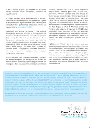 PILARES DE SUSTENTAÇÃO - Para assegurar esta visão e que         recursos oriundos do exterior, como acontecia
 nossas conquistas sejam sustentáveis, focaremos os               anteriormente. Portanto, precisamos de parcerias,
 seguintes pilares:                                               patrocínios, convênios e alianças para gerar recursos de
                                                                  fontes locais e novas sinergias. No setor público, já se
 1) Pessoas alinhadas a uma Organização forte – Recrutar,         destacam os municípios de Campinas, Recife e São Paulo
 reter, capacitar e estimular pessoas empreendedoras, capazes     capital, que nos escolheram para assumir a gestão de seus
 de mobilizar a nossa Organização, bem como as lideranças da      programas de Acolhimento com o modelo de casa-lar.
 sociedade civil na qual atuamos, fortalecendo a marca e o        Adicionalmente, celebramos a parceria com o município de
 impacto social da Aldeias Infantis SOS.                          Rio Preto da Eva, no estado do Amazonas, apoiado pela
                                                                  Petrobras. Já o programa de expansão de 2011-2013, que
 2)Liderança nos direitos da criança – Esta iniciativa            inclui cinco novos programas, contou com generosas
 denominada Advocacy, defende a disseminação da                   contribuições de pessoas físicas e jurídicas, em particular,
 Convenção dos Direitos da Criança adotada há 21 anos pela        da decorrente doação do falecido Ferdinand Burger, que
 ONU     e do Plano Nacional da Convivência Familiar e            financia uma parte relevante desse primeiro ciclo de
 Comunitária. Enfatizamos primeiramente que todos os              expansão.
 esforços serão feitos para fortalecer famílias vulneráveis com
 o objetivo de manter a criança com a sua família. Apenas         AÇÕES HUMANITÁRIAS - Em 2010, iniciamos uma nova
 quando esses esforços não forem bem sucedidos ou                 área de atuação: a gestão de Ações Humanitárias. Abrimos
 possíveis, é que a criança passará a cuidados alternativos,      este capítulo quando enviamos nossos profissionais para
 entre os quais encontra-se o modelo casa-lar, desenvolvido e     compor a equipe da SOS Kinderdorf International no Haiti,
 com gestão da Organização.                                       por ocasião do terremoto que atingiu o país.
                                                                  Posteriormente, com a experiência adquirida, foi possível
 3) Parcerias, patrocínios, convênios e alianças – Em função      atuar na enchente de São Luiz do Paraitinga em São Paulo,
 das demandas urgentes em outras partes do mundo com              com velocidade e liderança junto ao poder público e a
 maiores desafios econômicos e sociais do que verificado em       comunidade na proteção e Acolhimento das crianças em
 nosso país, o Brasil não poderá mais contar com aumentos de      risco nesse local.




A Aldeias Infantis SOS passa atualmente por um processo de transformação, que visa torná-la um Organização de
referência e agente catalisador em prol da garantia dos direitos das crianças, jovens e adolescentes em todo o
território nacional, evitando o abandono, abuso e maus-tratos das crianças. Em 2011, vamos estabelecer o
segundo fundo reserva para o Plano de Expansão 2012-2014, que irá financiar a nossa entrada nos demais estados
e territórios nacionais em que ainda não atuamos. Para isso, vamos buscar novos convênios, patrocínios,
parcerias, alianças e muitos novos Amigos SOS. Vamos continuar agindo com todas as nossas forças para
impactar positivamente na vida de milhares de crianças e jovens, garantindo assim que possam crescer em um
ambiente familiar e acolhedor, sem terem os seus direitos violados, podendo desenvolver todo o seu potencial.


Agradecemos a todos que apoiaram a Organização neste ano. Convidamos também aqueles que hoje não
participam, e que são sensíveis a esta causa, a juntarem-se a nós, tornando-se um Amigo SOS.




                                                                                       Paulo G. de Castro Jr.
                                                                                       Presidente do Conselho Diretor
                                                                                           Aldeias Infantis SOS Brasil




                                                                                                                                 5
 