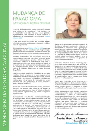 MUDANÇA DE
                               PARADIGMA
                               Mensagem da Gestora Nacional
                               O ano de 2010 representou para a Associação Nacional
                               uma mudança de paradigma. Esta mudança foi
                               impulsionada pelo advento das novas políticas
                               organizacionais, que definem as novas diretrizes e
                               perspectivas de resultados para os programas Aldeias
                               Infantis SOS.

                               O que antes estava no campo das reflexões, agora é
MENSAGEM DA GESTORA NACIONAL




                               referência normativa para todas as estratégias, medidas e
                               ações da Organização.                                       A atuação da Organização na defesa e garantia de
                                                                                           direitos de crianças, adolescentes e jovens foi
                               A política do programa Aldeias Infantis SOS aponta que      desenvolvida e fortalecida com a participação
                               a Organização trabalha prioritariamente na promoção e       efetiva em diversos espaços e fóruns de direitos,
                               garantia de um ambiente familiar protetor às crianças que   como: CONANDA - Conselho Nacional dos Direitos
                               perderam ou estão em risco de perder o cuidado parental.    da Criança e do Adolescente, Fórum DCA - Defesa
                                                                                           da Criança e do Adolescente e demais instâncias
                               No Brasil, esta bandeira traz o colorido e a riqueza do     em todo o país, permitindo a unidade e força no
                               cenário político nacional, enfocando todos os nossos        posicionamento no contexto da garantia de
                               serviços e esforços para a garantia e defesa do direito à   direitos em âmbito nacional.
                               convivência familiar e comunitária. Por isso, é
                               imprescindível promover ações qualificadas junto ao         Neste ano, firmamos diversas parcerias junto a
                               fortalecimento das famílias e comunidades, assim como       municípios para a readequação dos serviços de
                               no acompanhamento efetivo e no desenvolvimento              Acolhimento, na implementação da metodologia e
                               integral de crianças, adolescentes e jovens do nosso        diretrizes organizacionais na modalidade de casa-
                               Grupo Meta.                                                 lar para crianças que perderam o cuidado parental.
                                                                                           A pioneira experiência da parceria com a Prefeitura
                               Para atingir estes resultados, a Organização no Brasil      de Campinas/SP possibilitou a vivência de novos
                               mobilizou todos os gestores e suas equipes para o           caminhos e hoje é referência no estabelecimento
                               alinhamento filosófico, sistêmico e operacional, firmado    de convênios com outras cidades como Recife,
                               com todo o compromisso de planejar e desenvolver            Ubatuba e São Paulo capital.
                               medidas para este processo de renovação dos nossos
                               trabalhos em uma perspectiva de maior impacto e             Porém, para responder a este crescimento, a
                               qualificação dos resultados.                                Organização implantou de maneira inovadora a
                                                                                           Incubadora de Talentos, que visa identificar e reter
                               Assim, com o apoio do novo Conselho Diretor, iniciamos o    novos colaboradores e propiciar a todos
                               processo de análise para definição de metas de              possibilidades de formação inicial e permanente.
                               crescimento responsável e visão de futuro condizentes
                               com o contexto organizacional e o cenário sociopolítico     Assim, apresentamos este relatório como uma
                               vigente no país.                                            iniciativa de prestar contas e demonstrar nosso
                                                                                           agradecimento a todos os colaboradores,
                               Outro elemento a ressaltar foi a premência de situações     parceiros e envolvidos por esta trajetória de mais
                               de emergência em âmbito nacional e internacional, que       um ano de conquistas, dificuldades e perspectivas,
                               nos desafiaram e nos mobilizaram para pensar e agir         sempre motivados pelo ideário de Hermann
                               frente ao novo, o inesperado, e assim, construírmos nova    Gmeiner, que assim convocava: “ é preciso
                                                                                                                                ...
                               expertise com serviços diretos para crianças,               esforçar-se continuamente para responder às
                               adolescentes e jovens         no desenvolvimento de         condições de uma sociedade em constante
                               competências de suas famílias e comunidades em São          mudança e aceitar novos desafios pelo bem estar
                               Luis do Paraitinga/SP Araçoiaba/PE e no Haiti. Com isto
                                                     ,                                     de crianças e adolescentes”.
                               obtivemos o reconhecimento de autoridades, governo e
                               sociedade civil, culminado com o agradecimento público
                               da Ministra da Secretaria de Direitos Humanos, Sra. Maria
                               do Rosário, pela atuação na região Serrana do Rio de
                               Janeiro, que foi assolada pela forte chuva em janeiro de
                               2011.                                                          Sandra Greco da Fonseca
                                                                                                                      Gestora Nacional
                                                                                                            Aldeias Infantis SOS Brasil
 