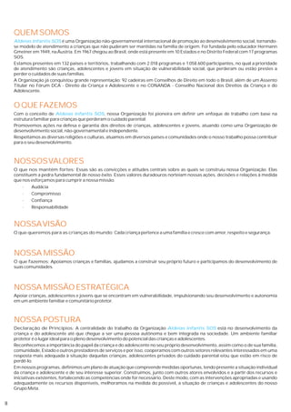 QUEM SOMOS
    Aldeias Infantis SOS é uma Organização não-governamental internacional de promoção ao desenvolvimento social, tornando-
    se modelo de atendimento a crianças que não puderam ser mantidas na família de origem. Foi fundada pelo educador Hermann
    Gmeiner em 1949, na Áustria. Em 1967 chegou ao Brasil, onde está presente em 10 Estados e no Distrito Federal com 17 programas
    SOS.
    Estamos presentes em 132 países e territórios, trabalhando com 2.018 programas e 1.058.600 participantes, no qual a prioridade
    de atendimento são crianças, adolescentes e jovens em situação de vulnerabilidade social, que perderam ou estão prestes a
    perder o cuidados de suas famílias.
    A Organização já conquistou grande representação: 92 cadeiras em Conselhos de Direito em todo o Brasil, além de um Assento
    Titular no Fórum DCA - Direito da Criança e Adolescente e no CONANDA - Conselho Nacional dos Direitos da Criança e do
    Adolescente.


    O QUE FAZEMOS
    Com o conceito de Aldeias Infantis SOS, nossa Organização foi pioneira em definir um enfoque de trabalho com base na
    estrutura familiar para crianças que perderam o cuidado parental.
    Promovemos ações na defesa e garantia dos direitos de crianças, adolescentes e jovens, atuando como uma Organização de
    desenvolvimento social, não-governamental e independente.
    Respeitamos as diversas religiões e culturas, atuamos em diversos países e comunidades onde o nosso trabalho possa contribuir
    para o seu desenvolvimento.



    NOSSOS VALORES
    O que nos mantêm fortes: Essas são as convicções e atitudes centrais sobre as quais se construiu nossa Organização. Elas
    constituem a pedra fundamental de nosso êxito. Esses valores duradouros norteiam nossas ações, decisões e relações à medida
    que nos esforçamos para cumprir a nossa missão.
        ·   Audácia
        ·   Compromisso
        ·   Confiança
        ·   Responsabilidade



    NOSSA VISÃO
    O que queremos para as crianças do mundo: Cada criança pertence a uma família e cresce com amor, respeito e segurança.



    NOSSA MISSÃO
    O que fazemos: Apoiamos crianças e famílias, ajudamos a construir seu próprio futuro e participamos do desenvolvimento de
    suas comunidades.



    NOSSA MISSÃO ESTRATÉGICA
    Apoiar crianças, adolescentes e jovens que se encontram em vulnerabilidade, impulsionando seu desenvolvimento e autonomia
    em um ambiente familiar e comunitário protetor.



    NOSSA POSTURA
    Declaração de Princípios: A centralidade do trabalho da Organização Aldeias Infantis SOS está no desenvolvimento da
    criança e do adolescente até que chegue a ser uma pessoa autônoma e bem integrada na sociedade. Um ambiente familiar
    protetor é o lugar ideal para o pleno desenvolvimento do potencial das crianças e adolescentes.
    Reconhecemos a importância do papel da criança e do adolescente no seu próprio desenvolvimento, assim como o de sua família,
    comunidade, Estado e outros prestadores de serviços e por isso, cooperamos com outros setores relevantes interessados em uma
    resposta mais adequada à situação daquelas crianças, adolescentes privados do cuidado parental e/ou que estão em risco de
    perdê-lo.
    Em nossos programas, definimos um plano de atuação que compreende medidas oportunas, tendo presente a situação individual
    da criança e adolescente e de seu interesse superior. Construímos, junto com outros atores envolvidos e a partir dos recursos e
    iniciativas existentes, fortalecendo as competências onde for necessário. Deste modo, com as intervenções apropriadas e usando
    adequadamente os recursos disponíveis, melhoramos na medida do possível, a situação de crianças e adolescentes do nosso
    Grupo Meta.


8
 