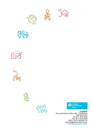 CONTATO
Rua José Antônio Coelho, 400 – Vila Mariana
                             CEP 04011-061
                       Tel: 55 11 5574-8199
                      Fax: 55 11 5572-3893
                 CNPJ: 35.797.364/0001-29
            sosbrasil@aldeiasinfantis.org.br
               www.aldeiasinfantis.org.br
 