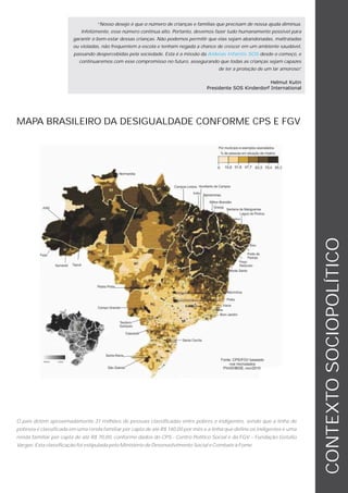 “Nosso desejo é que o número de crianças e famílias que precisam de nossa ajuda diminua.
                           Infelizmente, esse número continua alto. Portanto, devemos fazer tudo humanamente possível para
                        garantir o bem-estar dessas crianças. Não podemos permitir que elas sejam abandonadas, maltratadas
                        ou violadas, não frequentem a escola e tenham negada a chance de crescer em um ambiente saudável,
                        passando despercebidas pela sociedade. Esta é a missão da Aldeias Infantis SOS desde o começo, e
                          continuaremos com esse compromisso no futuro, assegurando que todas as crianças sejam capazes
                                                                                      de ter a proteção de um lar amoroso”
                                                                                                                         .

                                                                                                           Helmut Kutin
                                                                                 Presidente SOS Kinderdorf International




MAPA BRASILEIRO DA DESIGUALDADE CONFORME CPS E FGV




                                                                                                                             CONTEXTO SOCIOPOLÍTICO



O país detém aproximadamente 31 milhões de pessoas classificadas entre pobres e indigentes, sendo que a linha de
pobreza é classificada em uma renda familiar per capta de até R$ 140,00 por mês e a linha que define os indigentes é uma
renda familiar per capta de até R$ 70,00, conforme dados do CPS - Centro Político Social e da FGV – Fundação Getúlio
Vargas. Esta classificação foi estipulada pelo Ministério de Desenvolvimento Social e Combate à Fome.
 