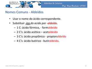 Prof. Hugo Braibante-UFSM
Aldeídos & Cetonas
• Usar o nome do ácido correspondente.
• Substituir -ico do acido por -aldeído.
– 1 C: ácido fórmico, - formaldeído
– 2 C’s: ácido acético – acetaldeído
– 3 C’s: ácido propiônico - propionaldeído
– 4 C’s: ácido butírico - butiraldeído.
Nomes Comuns - Aldeídos
12www.ufsm.br/quimica_organica
 