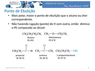 Prof. Hugo Braibante-UFSM
Aldeídos & Cetonas
Ponto de Ebulição
• Mais polar, maior o ponto de ebulição que o alcano ou éter
correspondente.
• Não havendo Ligação (ponte) de H com outro, então diminui
o PE comparado ao álcool.
Butano
PE 0ºC
Metoxietano
PE 8 ºC
propanal
PE 49 ºC
1-propanolacetona
PE 97 ºC
13www.ufsm.br/quimica_organica
acetona
PE 49 ºC
 