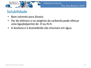 Prof. Hugo Braibante-UFSM
Aldeídos & Cetonas
Solubilidade
• Bom solvente para álcoois.
• Par de elétrons n no oxigênio da carbonila pode efetuar
uma ligação(ponte) de -H ou N-H.
• A Acetona e o Acetaldeído são miscíveis em água.
14www.ufsm.br/quimica_organica
 