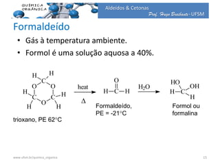 Prof. Hugo Braibante-UFSM
Aldeídos & Cetonas
Formaldeído
• Gás à temperatura ambiente.
• Formol é uma solução aquosa a 40%.
O
C
O
C
O
C
H H
H
H
H
H
heat
H C
O
H
H2O
H C
H
OH
HO
trioxano, PE 62C
Formaldeído,
PE = -21C
Formol ou
formalina
D
15www.ufsm.br/quimica_organica
 