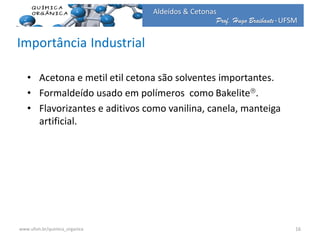 Prof. Hugo Braibante-UFSM
Aldeídos & Cetonas
Importância Industrial
• Acetona e metil etil cetona são solventes importantes.
• Formaldeído usado em polímeros como Bakelite.
• Flavorizantes e aditivos como vanilina, canela, manteiga
artificial.
16www.ufsm.br/quimica_organica
 