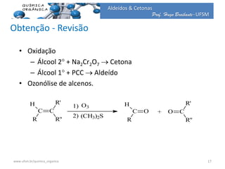 Prof. Hugo Braibante-UFSM
Aldeídos & Cetonas
Obtenção - Revisão
• Oxidação
– Álcool 2 + Na2Cr2O7  Cetona
– Álcool 1 + PCC  Aldeído
• Ozonólise de alcenos.
C
H
R
C
R'
R''
1)
2)
O3
(CH3)2S
C
H
R
O + CO
R'
R''
17www.ufsm.br/quimica_organica
 