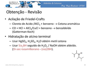 Prof. Hugo Braibante-UFSM
Aldeídos & Cetonas
• Acilação de Friedel-Crafts
– Cloreto de Acido /AlCl3 + benzeno  Cetona aromática
– CO + HCl + AlCl3/CuCl + benzeno  benzaldeído
(Gatterman-Koch)
• Hidratação de alcino terminal
– Usar HgSO4, H2SO4, H2O obtém metil cetona
– Usar Sia2BH seguido de H2O2 / NaOH obtém aldeído.
(Di-sec-isoamilborano - (sia)2BH).
Obtenção - Revisão
18www.ufsm.br/quimica_organica
 