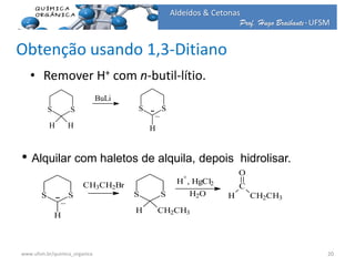 Prof. Hugo Braibante-UFSM
Aldeídos & Cetonas
Obtenção usando 1,3-Ditiano
• Remover H+ com n-butil-lítio.
S S
H H
BuLi
S S
H
_
• Alquilar com haletos de alquila, depois hidrolisar.
S S
H
_
CH3CH2Br
S S
H CH2CH3
H
+
, HgCl2
H2O H
C
O
CH2CH3
20www.ufsm.br/quimica_organica
 