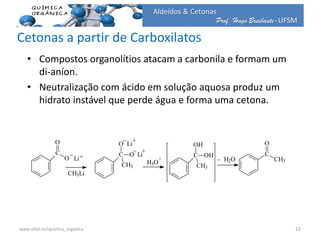 Prof. Hugo Braibante-UFSM
Aldeídos & Cetonas
Cetonas a partir de Carboxilatos
• Compostos organolítios atacam a carbonila e formam um
di-aníon.
• Neutralização com ácido em solução aquosa produz um
hidrato instável que perde água e forma uma cetona.
C
O
O Li
_
+
CH3Li
C
O
CH3
O
Li
_ +
Li
+
_
H3O
+
C
OH
CH3
OH
H2O_ C
O
CH3
22www.ufsm.br/quimica_organica
 