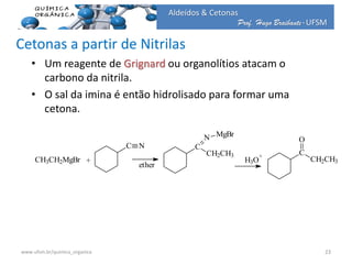 Prof. Hugo Braibante-UFSM
Aldeídos & Cetonas
Cetonas a partir de Nitrilas
• Um reagente de Grignard ou organolítios atacam o
carbono da nitrila.
• O sal da imina é então hidrolisado para formar uma
cetona.
H3O
+
CH3CH2MgBr +
C N
ether
C
CH2CH3
N MgBr
C
CH2CH3
O
23www.ufsm.br/quimica_organica
 