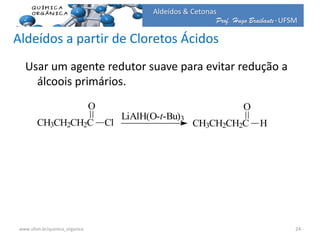 Prof. Hugo Braibante-UFSM
Aldeídos & Cetonas
Aldeídos a partir de Cloretos Ácidos
Usar um agente redutor suave para evitar redução a
álcoois primários.
CH3CH2CH2C
O
H
LiAlH(O-t-Bu)3
CH3CH2CH2C
O
Cl
24www.ufsm.br/quimica_organica
 