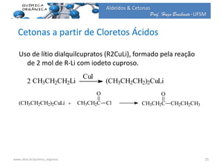 Prof. Hugo Braibante-UFSM
Aldeídos & Cetonas
Cetonas a partir de Cloretos Ácidos
Uso de lítio dialquilcupratos (R2CuLi), formado pela reação
de 2 mol de R-Li com iodeto cuproso.
CH3CH2CH2Li2
CuI
(CH3CH2CH2)2CuLi
(CH3CH2CH2)2CuLi + CH3CH2C
O
Cl CH3CH2C
O
CH2CH2CH3
25www.ufsm.br/quimica_organica
 