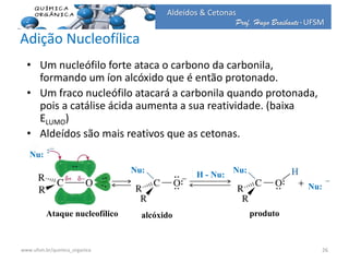 Prof. Hugo Braibante-UFSM
Aldeídos & Cetonas
Adição Nucleofílica
• Um nucleófilo forte ataca o carbono da carbonila,
formando um íon alcóxido que é então protonado.
• Um fraco nucleófilo atacará a carbonila quando protonada,
pois a catálise ácida aumenta a sua reatividade. (baixa
ELUMO)
• Aldeídos são mais reativos que as cetonas.
Ataque nucleofílico alcóxido produto
Nu:
Nu: Nu:
H - Nu:
Nu:
26www.ufsm.br/quimica_organica
 