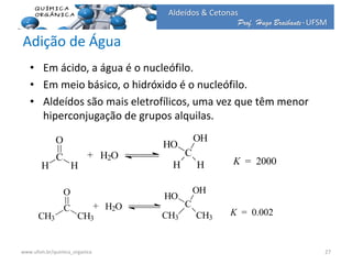 Prof. Hugo Braibante-UFSM
Aldeídos & Cetonas
Adição de Água
• Em ácido, a água é o nucleófilo.
• Em meio básico, o hidróxido é o nucleófilo.
• Aldeídos são mais eletrofílicos, uma vez que têm menor
hiperconjugação de grupos alquilas.
K = 2000
C
H H
HO
OH
H2O+
H
C
O
H
K = 0.002
C
CH3 CH3
HO
OH
H2O+
CH3
C
O
CH3
27www.ufsm.br/quimica_organica
 