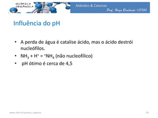Prof. Hugo Braibante-UFSM
Aldeídos & Cetonas
Influência do pH
• A perda de água é catalise ácido, mas o ácido destrói
nucleófilos.
• NH3 + H+ = +NH4 (não nucleofílico)
• pH ótimo é cerca de 4,5
29www.ufsm.br/quimica_organica
 