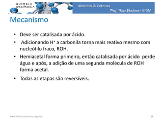 Prof. Hugo Braibante-UFSM
Aldeídos & Cetonas
Mecanismo
• Deve ser catalisada por ácido.
• Adicionando H+ a carbonila torna mais reativo mesmo com
nucleófilo fraco, ROH.
• Hemiacetal forma primeiro, então catalisada por ácido perde
água e após, a adição de uma segunda molécula de ROH
forma acetal.
• Todas as etapas são reversíveis.
34www.ufsm.br/quimica_organica
 