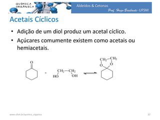 Prof. Hugo Braibante-UFSM
Aldeídos & Cetonas
Acetais Cíclicos
• Adição de um diol produz um acetal cíclico.
• Açúcares comumente existem como acetais ou
hemiacetais.
O
CH2 CH2
HO OH
+
O O
CH2
CH2
37www.ufsm.br/quimica_organica
 