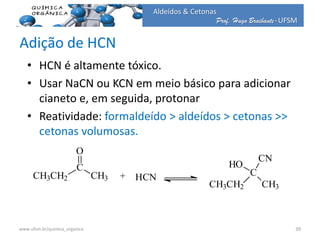 Prof. Hugo Braibante-UFSM
Aldeídos & Cetonas
Adição de HCN
• HCN é altamente tóxico.
• Usar NaCN ou KCN em meio básico para adicionar
cianeto e, em seguida, protonar
• Reatividade: formaldeído > aldeídos > cetonas >>
cetonas volumosas.
CH3CH2
C
O
CH3 + C
CH3CH2 CH3
HO
CN
HCN
39www.ufsm.br/quimica_organica
 
