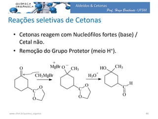 Prof. Hugo Braibante-UFSM
Aldeídos & Cetonas
Reações seletivas de Cetonas
• Cetonas reagem com Nucleófilos fortes (base) /
Cetal não.
• Remoção do Grupo Protetor (meio H+).
O
C
O
O
CH3MgBr
C
O
O
O CH3
MgBr
+ _
H3O
+
C
O
H
HO CH3
40www.ufsm.br/quimica_organica
 