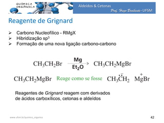 Prof. Hugo Braibante-UFSM
Aldeídos & Cetonas
Prof. Hugo Braibante-UFSM
42
 Carbono Nucleofílico - RMgX
 Hibridização sp3
 Formação de uma nova ligação carbono-carbono
Reagentes de Grignard reagem com derivados
de ácidos carboxílicos, cetonas e aldeídos
Reagente de Grignard
Reage como se fosse
www.ufsm.br/quimica_organica
 