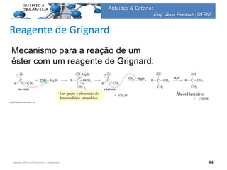 Prof. Hugo Braibante-UFSM
Aldeídos & Cetonas
Prof. Hugo Braibante-UFSM
44
Mecanismo para a reação de um
éster com um reagente de Grignard:
Um grupo é eliminado do
Intermediário tetraédrico
Álcool terciário
www.ufsm.br/quimica_organica
Reagente de Grignard
 