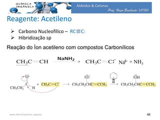 Prof. Hugo Braibante-UFSM
Aldeídos & Cetonas
Prof. Hugo Braibante-UFSM
46
Reação do Íon acetileno com compostos Carbonílicos
Na+ + NH3
 Carbono Nucleofílico – RC C:
 Hibridização sp
www.ufsm.br/quimica_organica
Reagente: Acetileno
 