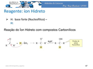 Prof. Hugo Braibante-UFSM
Aldeídos & Cetonas
Prof. Hugo Braibante-UFSM
47
Reação do Íon Hidreto com compostos Carbonílicos
 H: base forte (Nucleofílico) –
H:
www.ufsm.br/quimica_organica
Reagente: íon Hidreto
Produto de
adição
Nucleofílica
 