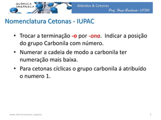 Prof. Hugo Braibante-UFSM
Aldeídos & Cetonas
Nomenclatura Cetonas - IUPAC
• Trocar a terminação -o por -ona. Indicar a posição
do grupo Carbonila com número.
• Numerar a cadeia de modo a carbonila ter
numeração mais baixa.
• Para cetonas cíclicas o grupo carbonila á atribuído
o numero 1.
5www.ufsm.br/quimica_organica
 