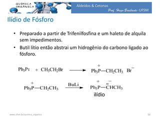 Prof. Hugo Braibante-UFSM
Aldeídos & Cetonas
Ilídio de Fósforo
• Preparado a partir de Trifenilfosfina e um haleto de alquila
sem impedimentos.
• Butil lítio então abstrai um hidrogênio do carbono ligado ao
fósforo.
Ph3P + CH3CH2Br Ph3P CH2CH3
+ _
Br
Ph3P CH2CH3
+
_
Ph3P CHCH3
BuLi
+
ilídio
50www.ufsm.br/quimica_organica
 