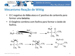 Prof. Hugo Braibante-UFSM
Aldeídos & Cetonas
Mecanismo Reação de Wittig
• O C negativo do ilídio ataca o C positivo de carbonila para
formar uma betaína.
• O Oxigênio combina com fosfina para formar o óxido de
fosfina.
_
Ph3P CHCH3
+
C O
H3C
Ph
Ph3P
CH
CH3
C
O
CH3
Ph
+
Ph3P O
C C
CH3
Ph
H
H3C
Ph3P
CH
CH3
C
O
CH3
Ph
_+
Ph3P
CH
CH3
C
O
CH3
Ph
51www.ufsm.br/quimica_organica
 