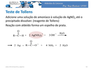 Prof. Hugo Braibante-UFSM
Aldeídos & Cetonas
Prof. Hugo Braibante-UFSM
Teste de Tollens
Adicione uma solução de amoníaco à solução de AgNO3 até o
precipitado dissolver. (reagente de Tollens)
Reação com aldeído forma um espelho de prata.
www.ufsm.br/quimica_organica 53
R C
O
H + 2 + 3 ++Ag(NH3)2
+
OH
_ H2O
2 Ag R C
O
O
_
+ 2+ 4+H
_ H2O
2 Ag R C
O
O
_
NH3 H2O
 
