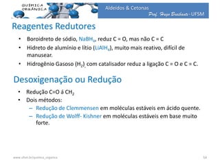 Prof. Hugo Braibante-UFSM
Aldeídos & Cetonas
Reagentes Redutores
• Boroidreto de sódio, NaBH4, reduz C = O, mas não C = C
• Hidreto de alumínio e lítio (LiAlH4), muito mais reativo, difícil de
manusear.
• Hidrogênio Gasoso (H2), com catalisador reduz a ligação C = O e C = C.
54www.ufsm.br/quimica_organica
• Redução C=O á CH2
• Dois métodos:
– Redução de Clemmensen em moléculas estáveis em ácido quente.
– Redução de Wolff- Kishner em moléculas estáveis em base muito
forte.
Desoxigenação ou Redução
 