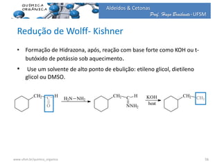Prof. Hugo Braibante-UFSM
Aldeídos & Cetonas
Redução de Wolff- Kishner
• Formação de Hidrazona, após, reação com base forte como KOH ou t-
butóxido de potássio sob aquecimento.
• Use um solvente de alto ponto de ebulição: etileno glicol, dietileno
glicol ou DMSO.
CH2 C
O
H
H2N NH2
CH2 C
NNH2
H KOH
heat
CH2 CH3
56www.ufsm.br/quimica_organica
 