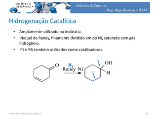 Prof. Hugo Braibante-UFSM
Aldeídos & Cetonas
Hidrogenação Catalítica
• Amplamente utilizado na indústria.
• Níquel de Raney, finamente dividido em pó Ni, saturado com gás
hidrogênio.
• Pt e Rh também utilizados como catalisadores.
O
Raney Ni
OH
H
H2
57www.ufsm.br/quimica_organica
 