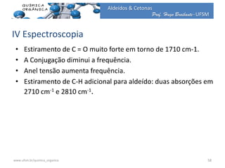 Prof. Hugo Braibante-UFSM
Aldeídos & Cetonas
IV Espectroscopia
• Estiramento de C = O muito forte em torno de 1710 cm-1.
• A Conjugação diminui a frequência.
• Anel tensão aumenta frequência.
• Estiramento de C-H adicional para aldeído: duas absorções em
2710 cm-1 e 2810 cm-1.
58www.ufsm.br/quimica_organica
 
