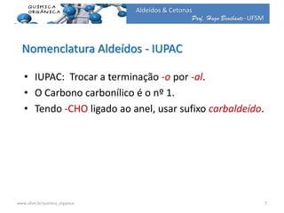 Prof. Hugo Braibante-UFSM
Aldeídos & Cetonas
• IUPAC: Trocar a terminação -o por -al.
• O Carbono carbonílico é o nº 1.
• Tendo -CHO ligado ao anel, usar sufixo carbaldeído.
Nomenclatura Aldeídos - IUPAC
7www.ufsm.br/quimica_organica
 