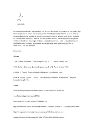 Há poucas dúvidas que o Malonaldeído, um produto secundário da oxidação de um lipídeo seja
tóxico as células do corpo, este aldeído por ser formado dentro do alimento ou já vir em sua
composição química, acredita-se que o mesmo é cancerígeno, a maior parte destes produtos
da oxidação têm chamado a atenção da comunidade científica com sua provável relação na
incidência de câncer. A oxidação lipídica é associada as carnes e o sal é utilizado como um
catalisador desta oxidação aumentando a quantidade de ácido tiobarbiturico (TBA) e
diminuindo a cor dos alimentos.


Bibliografia


- Livros


T. W. Graham Solomons, Química Orgânica Vol. 2, LTC, Rio de Janeiro, 1983.


T. W. Graham Solomons, Química Orgânica Vol. 3, LTC, Rio de Janeiro, 1983.


K. Peter C. Vollardt, Quimica Orgânica, Bookman, Porto Alegre, 2004.


Paulo A. Bobio e Florinda O. Bobio, Química de Processamento de Alimentos, Campinas,
fundação Cargill, 1984.


- Sites


www.unb.br/iq/litmo/disciplinas/QOF/Alde%EDdos%20e%20Cetonas.ppt


www.fisica.net/quimica/resumo31.htm


http://www2.ufp.pt/~pedros/qo2000/aldeidos.htm


http://www.klickeducacao.com.br/2006/materia/22/display/0,5912,IGP-22-22-982-5714,00.html


http://www.pucrs.br/quimica/professores/arigony/aldeidos/obtencao.htm


www.unb.br/iq/litmo/disciplinas/QOF/Alde%EDdos%20e%20Cetonas.ppt
 