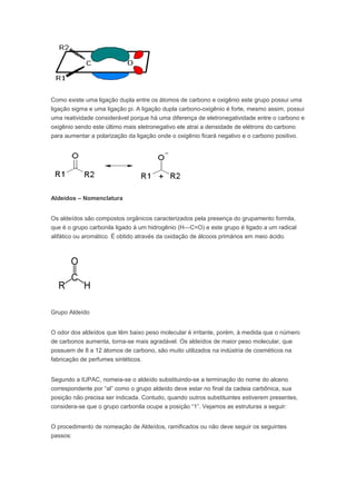 Como existe uma ligação dupla entre os átomos de carbono e oxigênio este grupo possui uma
ligação sigma e uma ligação pi. A ligação dupla carbono-oxigênio é forte, mesmo assim, possui
uma reatividade considerável porque há uma diferença de eletronegatividade entre o carbono e
oxigênio sendo este último mais eletronegativo ele atrai a densidade de elétrons do carbono
para aumentar a polarização da ligação onde o oxigênio ficará negativo e o carbono positivo.




Aldeídos – Nomenclatura


Os aldeídos são compostos orgânicos caracterizados pela presença do grupamento formila,
que é o grupo carbonila ligado à um hidrogênio (H—C=O) e este grupo é ligado a um radical
alifático ou aromático. É obtido através da oxidação de álcoois primários em meio ácido.




Grupo Aldeído


O odor dos aldeídos que têm baixo peso molecular é irritante, porém, à medida que o número
de carbonos aumenta, torna-se mais agradável. Os aldeídos de maior peso molecular, que
possuem de 8 a 12 átomos de carbono, são muito utilizados na indústria de cosméticos na
fabricação de perfumes sintéticos.


Segundo a IUPAC, nomeia-se o aldeído substituindo-se a terminação do nome do alceno
correspondente por “al” como o grupo aldeído deve estar no final da cadeia carbônica, sua
posição não precisa ser indicada. Contudo, quando outros substituintes estiverem presentes,
considera-se que o grupo carbonila ocupe a posição “1”. Vejamos as estruturas a seguir:


O procedimento de nomeação de Aldeídos, ramificados ou não deve seguir os seguintes
passos:
 