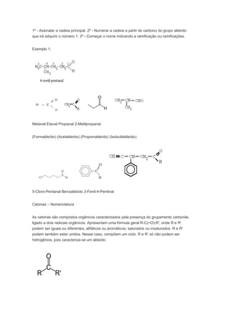 1º - Assinalar a cadeia principal. 2º - Numerar a cadeia a partir do carbono do grupo aldeído
que irá adquirir o número 1. 3º - Começar o nome indicando a ramificação ou ramificações.


Exemplo 1:




Metanal Etanal Propanal 2-Metilpropanal


(Formaldeído) (Acetaldeído) (Propionaldeído) (Isobutilaldeído)




5-Cloro-Pentanal Benzaldeído 3-Fenil-4-Pentinal


Cetonas – Nomenclatura


As cetonas são compostos orgânicos caracterizados pela presença do grupamento carbonila,
ligado a dois radicais orgânicos. Apresentam uma fórmula geral R-C(=O)-R', onde R e R'
podem ser iguais ou diferentes; alifáticos ou aromáticos; saturados ou insaturados. R e R'
podem também estar unidos. Nesse caso, compõem um ciclo. R e R’ só não podem ser
hidrogênios, pois caracteriza-se um aldeído.
 