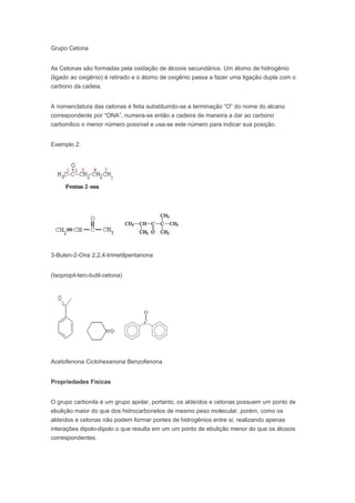 Grupo Cetona


As Cetonas são formadas pela oxidação de álcoois secundários. Um átomo de hidrogênio
(ligado ao oxigênio) é retirado e o átomo de oxigênio passa a fazer uma ligação dupla com o
carbono da cadeia.


A nomenclatura das cetonas é feita substituindo-se a terminação “O” do nome do alcano
correspondente por “ONA”, numera-se então a cadeira de maneira a dar ao carbono
carbonílico o menor número possível e usa-se este número para indicar sua posição.


Exemplo 2:




3-Buten-2-Ona 2,2,4-trimetilpentanona


(Isopropil-terc-butil-cetona)




Acetofenona Ciclohexanona Benzofenona


Propriedades Físicas


O grupo carbonila é um grupo apolar, portanto, os aldeídos e cetonas possuem um ponto de
ebulição maior do que dos hidrocarbonetos de mesmo peso molecular, porém, como os
aldeídos e cetonas não podem formar pontes de hidrogênios entre si, realizando apenas
interações dipolo-dipolo o que resulta em um um ponto de ebulição menor do que os álcoois
correspondentes.
 