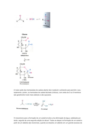 A maior parte dos hemiacetais de cadeia aberta não é estável o suficiente para permitir o seu
isolamento, porém, os hemicetais de cadeia fechada (cíclicos), com anéis de 5 ou 6 membros
são geralmente muito mais estáveis e são açúcares.




O mecanismo para a formação de um acetal envolve uma eliminação de água, catalisada por
ácido, seguida de uma segunda adição do álcool. Todas as etapas na formação de um acetal a
partir de um aldeído são reversíveis, quando se dissolve um aldeído em um grande excesso de
 